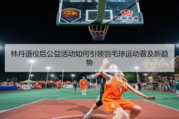 林丹退役后公益活动如何引领羽毛球运动普及新趋势